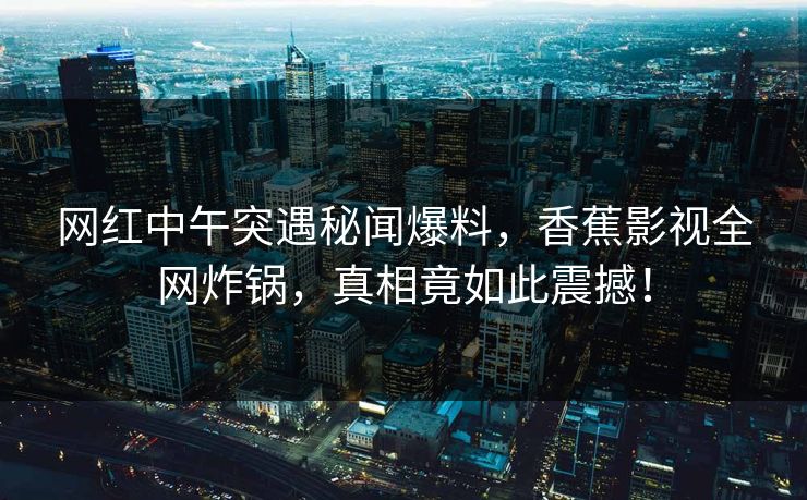 网红中午突遇秘闻爆料,香蕉影视全网炸锅,真相竟如此震撼! 网红中午突遇秘闻爆料,香蕉影视全网炸锅,真相竟如此震撼!