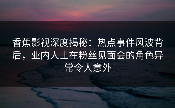 香蕉影视深度揭秘：热点事件风波背后，业内人士在粉丝见面会的角色异常令人意外