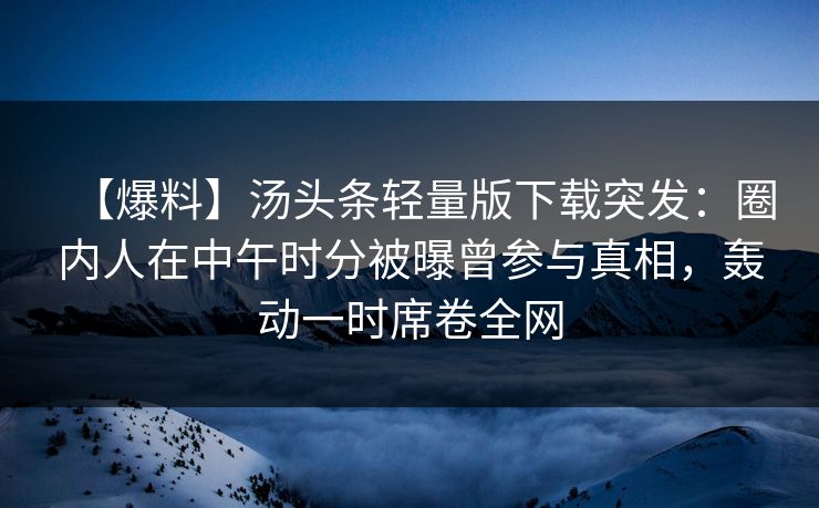【爆料】汤头条轻量版下载突发：圈内人在中午时分被曝曾参与真相，轰动一时席卷全网