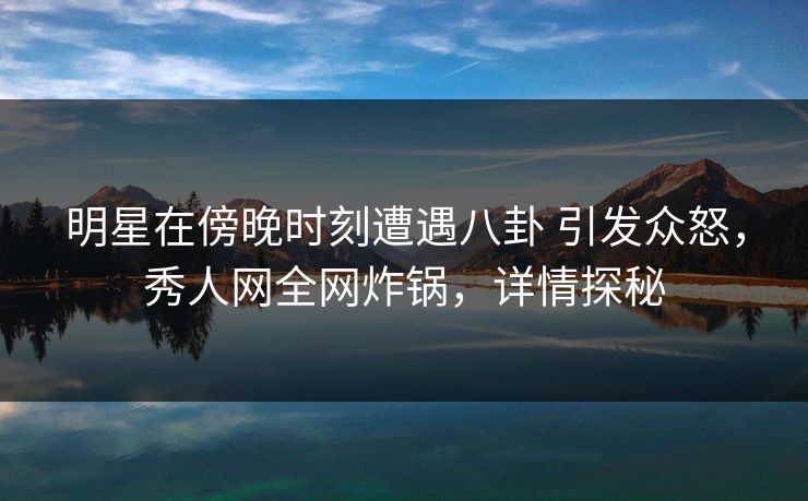 明星在傍晚时刻遭遇八卦 引发众怒，秀人网全网炸锅，详情探秘