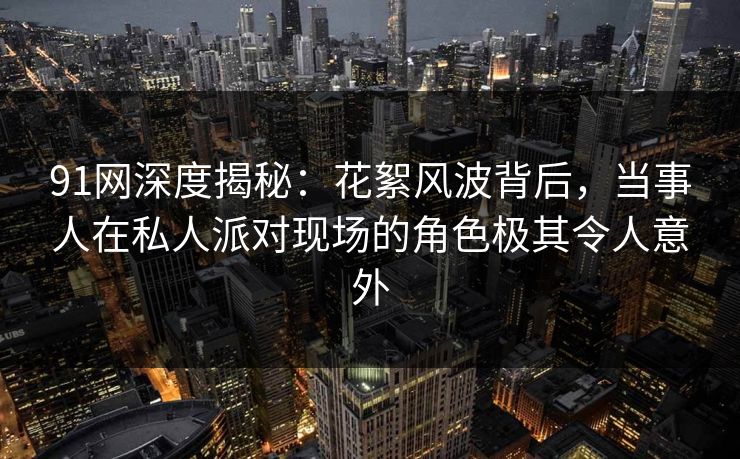 91网深度揭秘：花絮风波背后，当事人在私人派对现场的角色极其令人意外