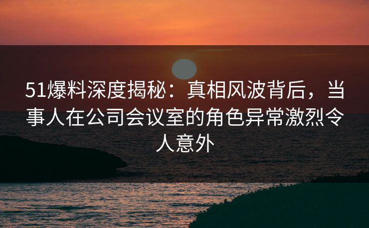 51爆料深度揭秘：真相风波背后，当事人在公司会议室的角色异常激烈令人意外