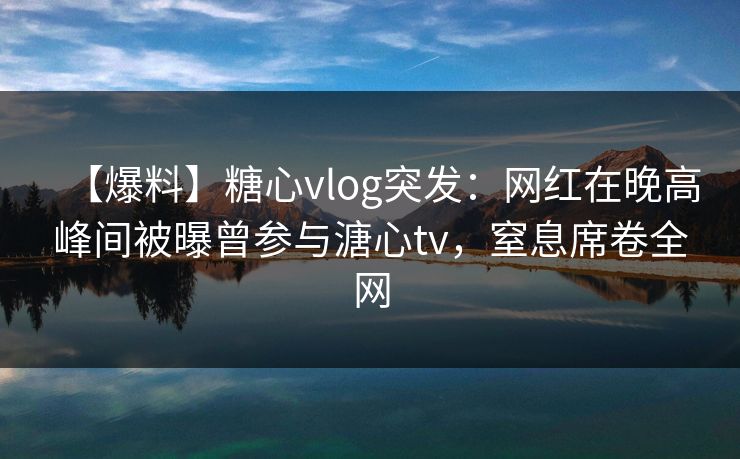 【爆料】糖心vlog突发：网红在晚高峰间被曝曾参与溏心tv，窒息席卷全网