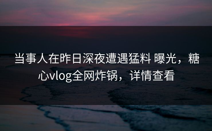 当事人在昨日深夜遭遇猛料 曝光，糖心vlog全网炸锅，详情查看