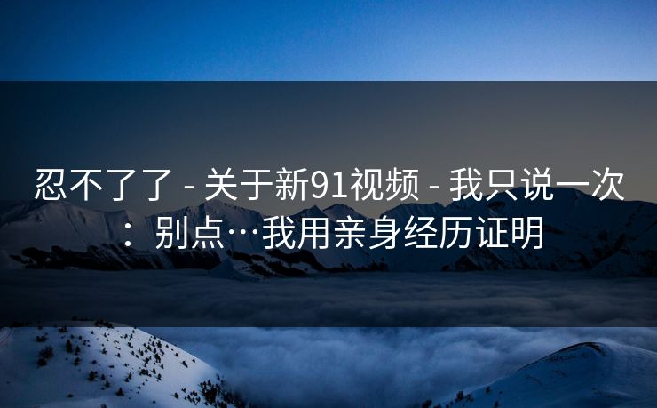 忍不了了 - 关于新91视频 - 我只说一次：别点…我用亲身经历证明