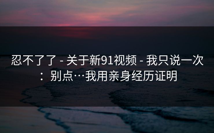 忍不了了 - 关于新91视频 - 我只说一次：别点…我用亲身经历证明