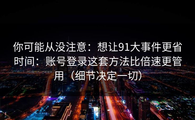 你可能从没注意：想让91大事件更省时间：账号登录这套方法比倍速更管用（细节决定一切）