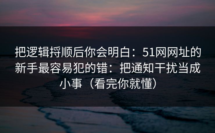 把逻辑捋顺后你会明白：51网网址的新手最容易犯的错：把通知干扰当成小事（看完你就懂）