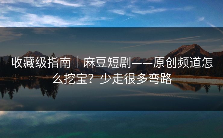 收藏级指南｜麻豆短剧——原创频道怎么挖宝？少走很多弯路