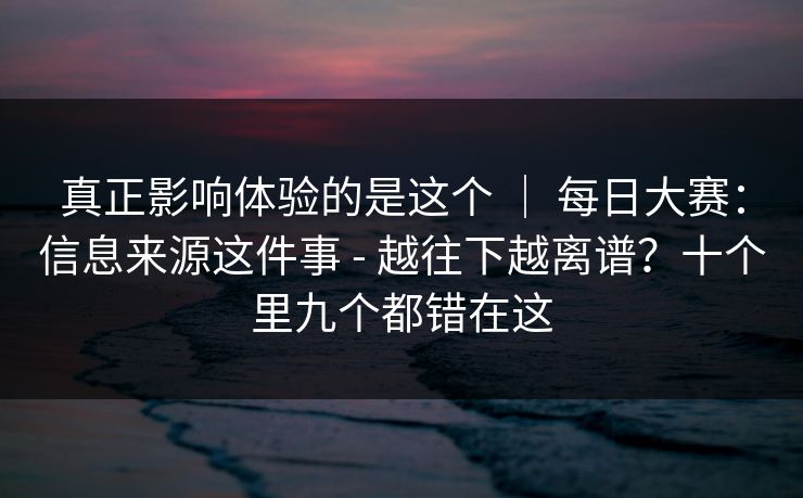 真正影响体验的是这个 ｜ 每日大赛：信息来源这件事 - 越往下越离谱？十个里九个都错在这