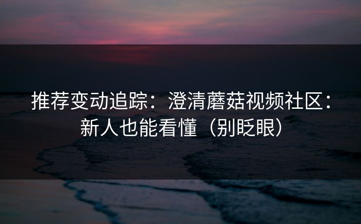 推荐变动追踪：澄清蘑菇视频社区：新人也能看懂（别眨眼）