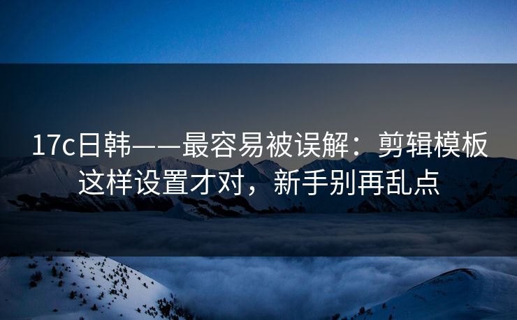 17c日韩——最容易被误解：剪辑模板这样设置才对，新手别再乱点