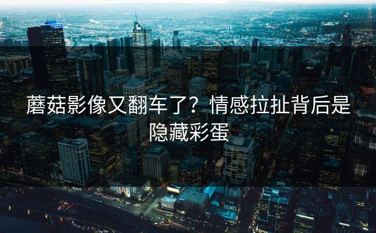 蘑菇影像又翻车了?情感拉扯背后是隐藏彩蛋 蘑菇影像又翻车了?情感拉扯背后是隐藏彩蛋