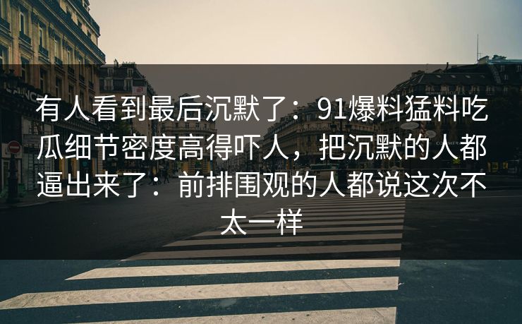 有人看到最后沉默了:91爆料猛料吃瓜细节密度高得吓人,把沉默的人都逼出来了:前排围观的人都说这次不太一样 有人看到最后沉默了:91爆料猛料吃瓜细节密度高得吓人,把沉默的人都逼出来了:前排围观的人都说这次不太一样